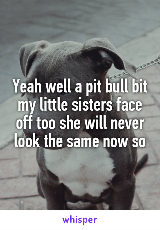Yeah well a pit bull bit my little sisters face off too she will never look the same now so
