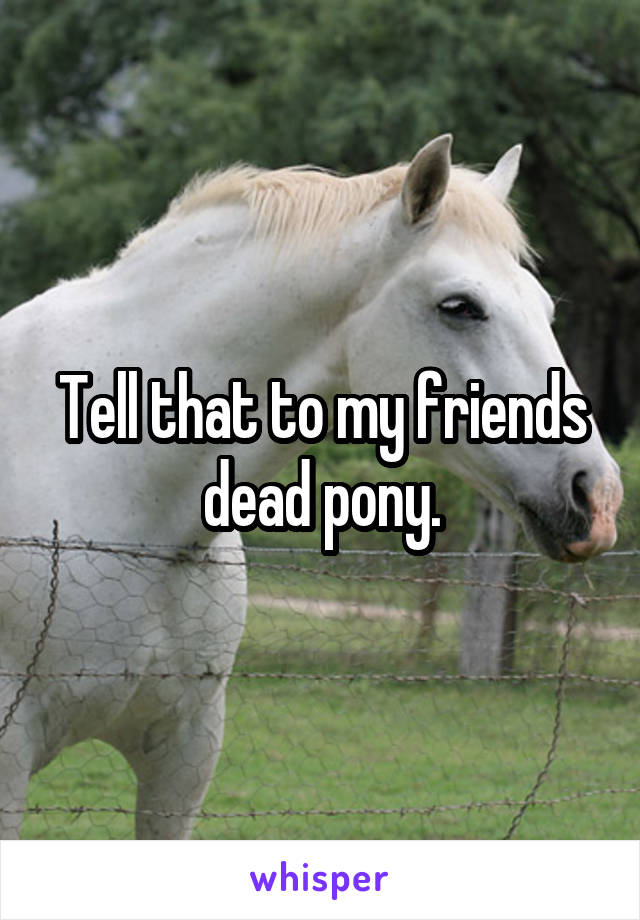 Tell that to my friends dead pony.