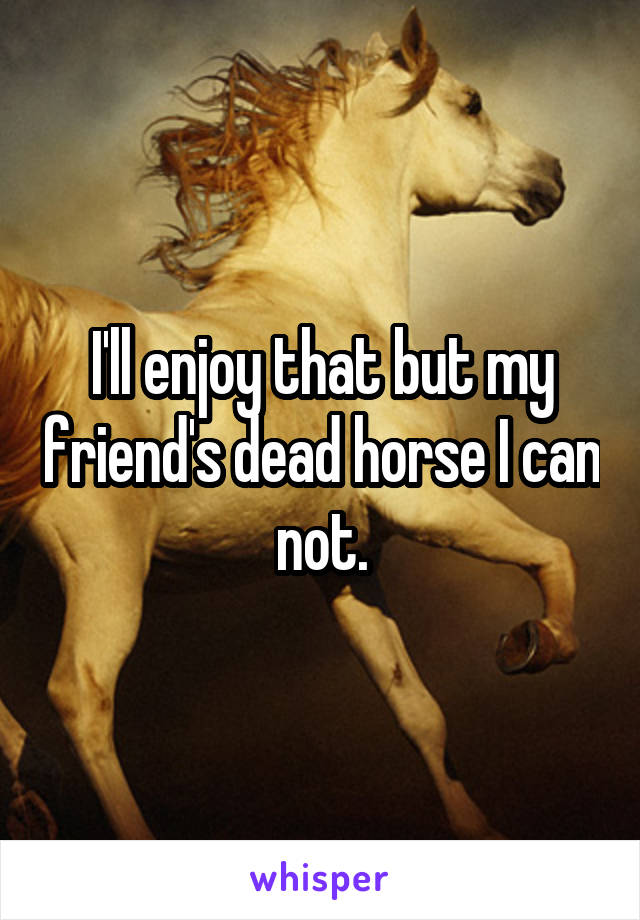 I'll enjoy that but my friend's dead horse I can not.