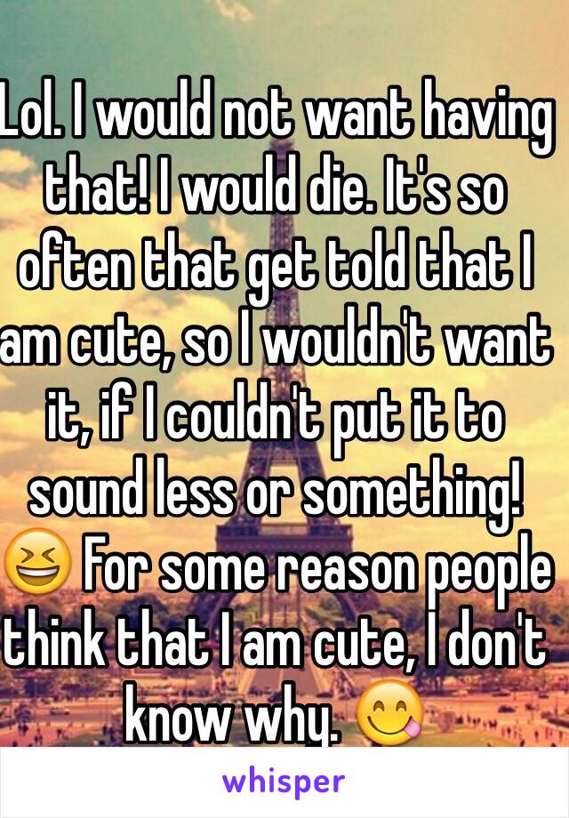 Lol. I would not want having that! I would die. It's so often that get told that I am cute, so I wouldn't want it, if I couldn't put it to sound less or something! 😆 For some reason people think that I am cute, I don't know why. 😋