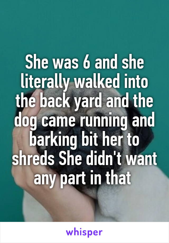 She was 6 and she literally walked into the back yard and the dog came running and barking bit her to shreds She didn't want any part in that 