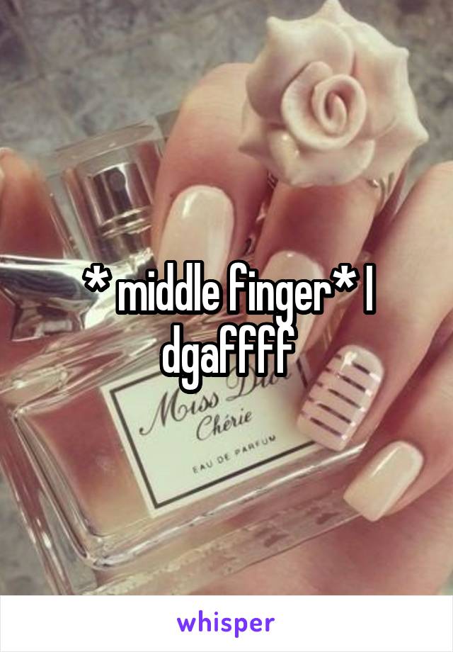 * middle finger* I dgaffff
