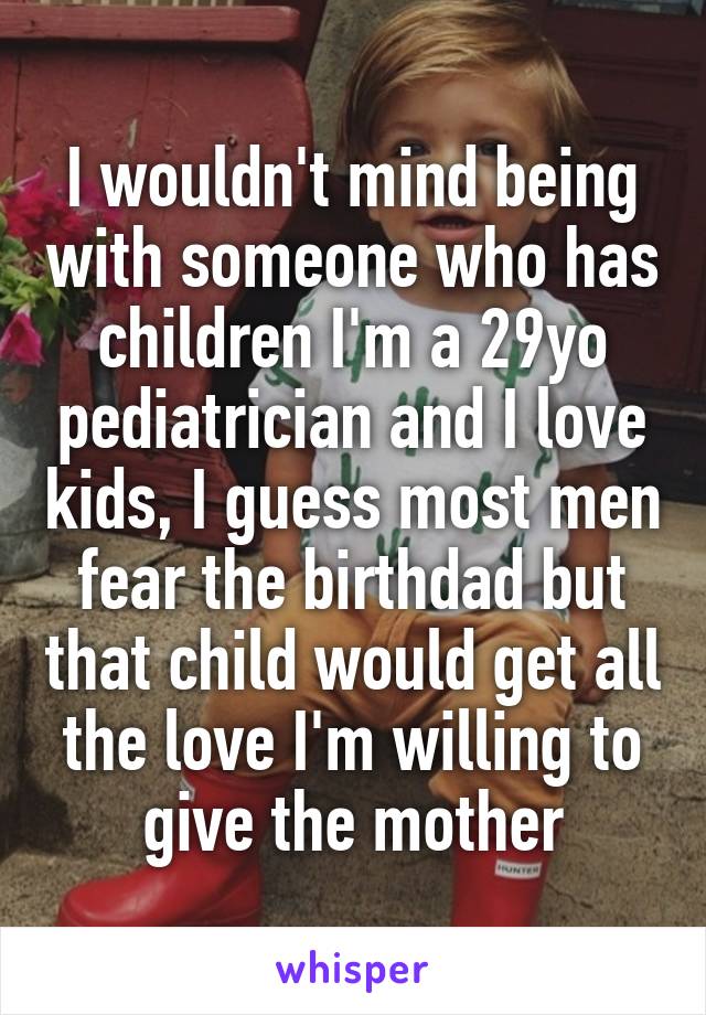I wouldn't mind being with someone who has children I'm a 29yo pediatrician and I love kids, I guess most men fear the birthdad but that child would get all the love I'm willing to give the mother
