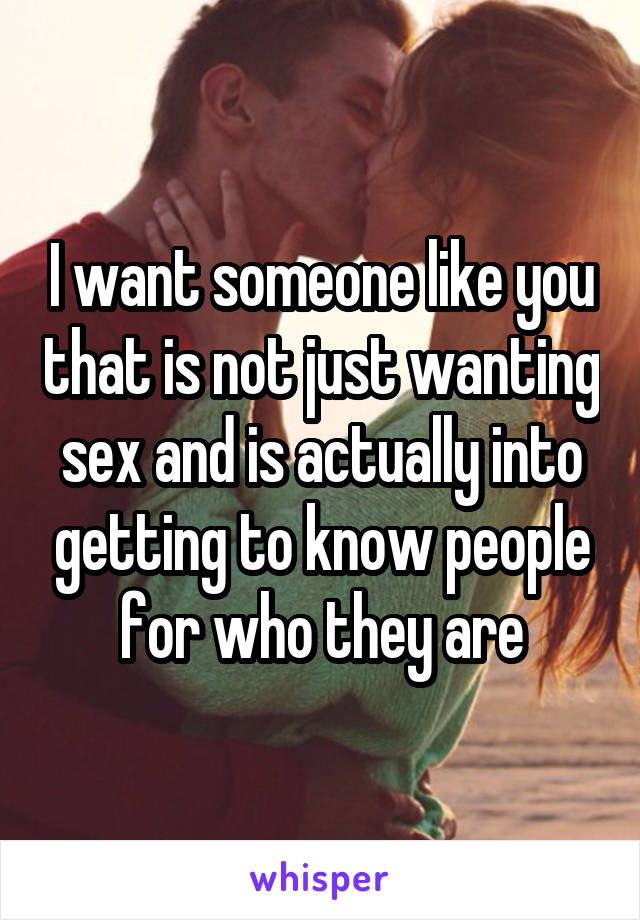 I want someone like you that is not just wanting sex and is actually into getting to know people for who they are