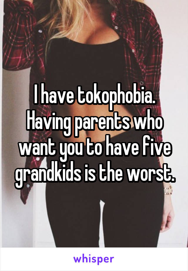 I have tokophobia. Having parents who want you to have five grandkids is the worst.