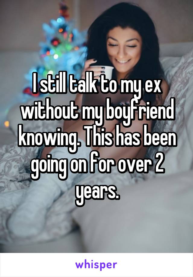 I still talk to my ex without my boyfriend knowing. This has been going on for over 2 years.