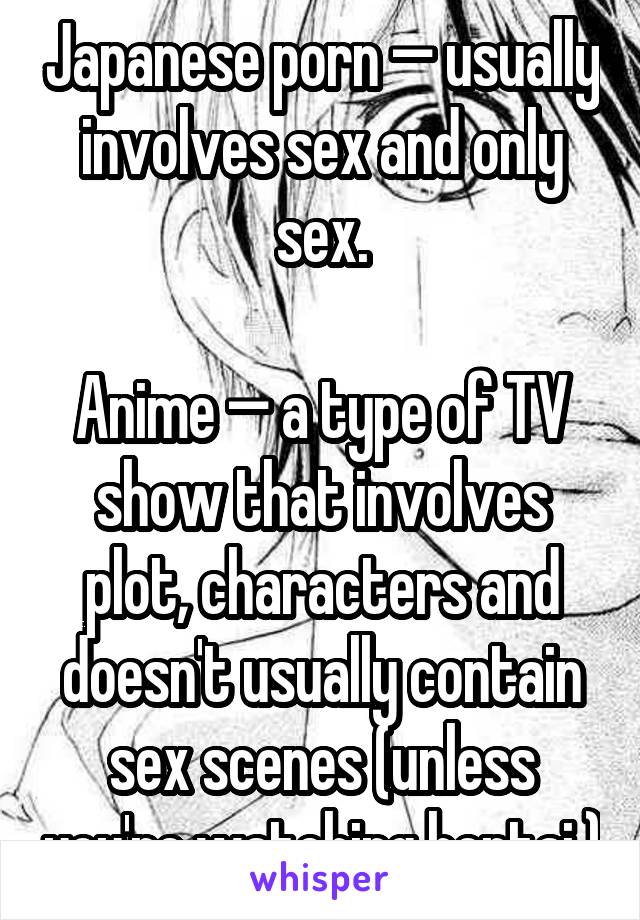 Japanese porn — usually involves sex and only sex.

Anime — a type of TV show that involves plot, characters and doesn't usually contain sex scenes (unless you're watching hentai.)