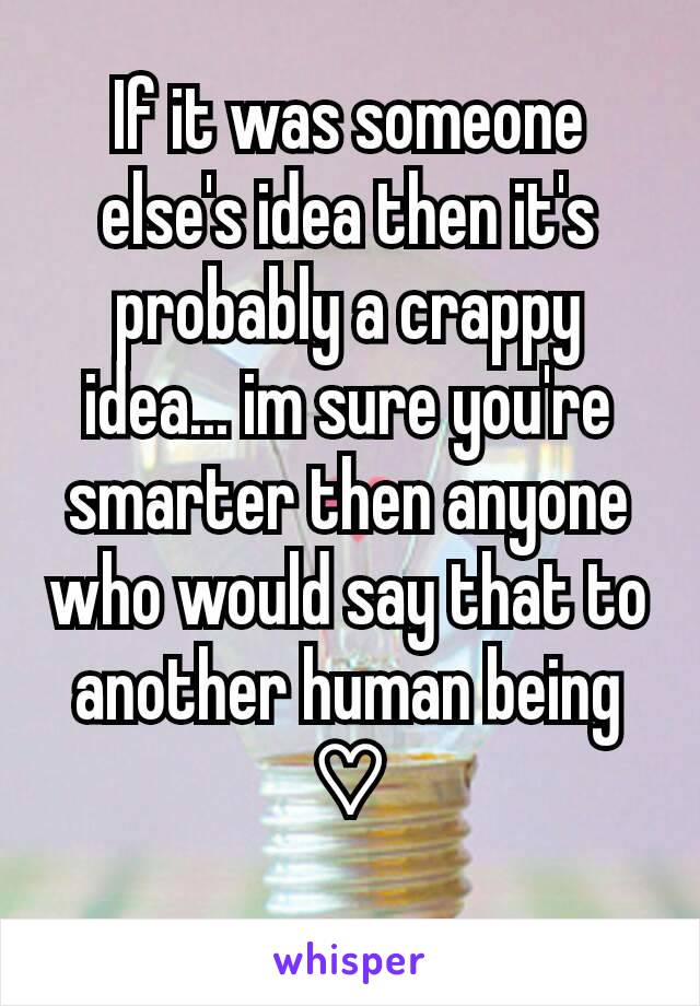 If it was someone else's idea then it's probably a crappy idea... im sure you're smarter then anyone who would say that to another human being ♡