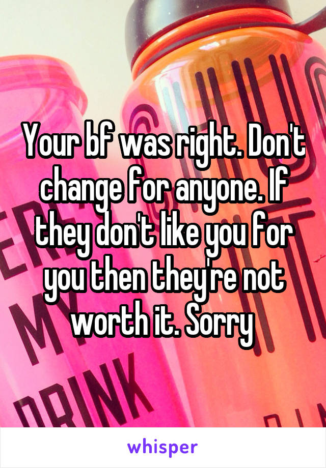 Your bf was right. Don't change for anyone. If they don't like you for you then they're not worth it. Sorry 