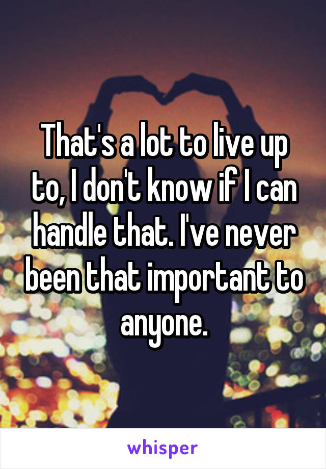 That's a lot to live up to, I don't know if I can handle that. I've never been that important to anyone.