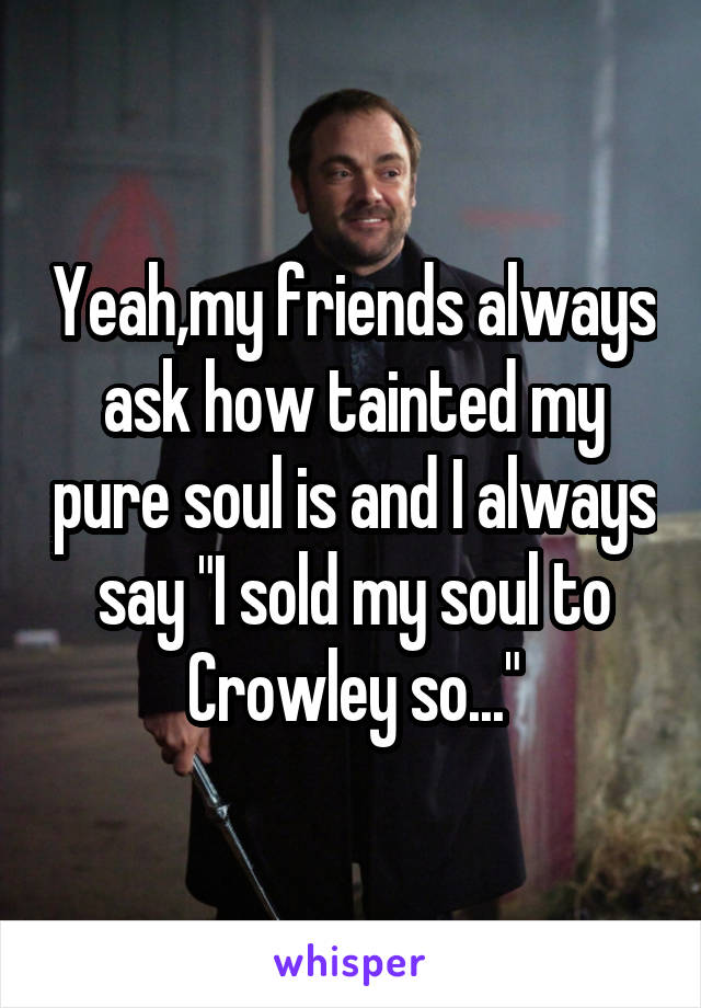 Yeah,my friends always ask how tainted my pure soul is and I always say "I sold my soul to Crowley so..."