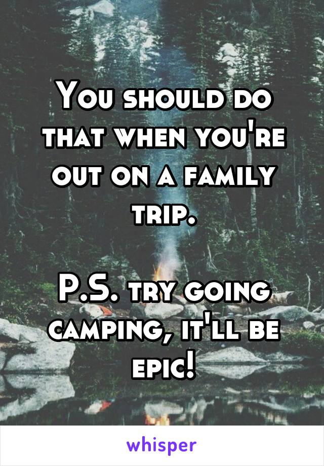 You should do that when you're out on a family trip.

P.S. try going camping, it'll be epic!