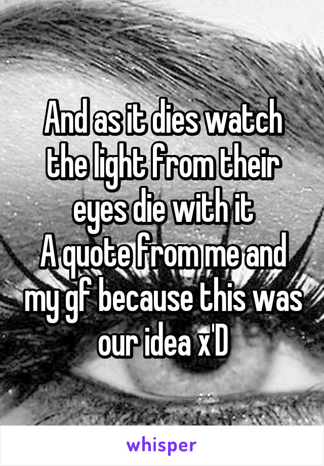 And as it dies watch the light from their eyes die with it
A quote from me and my gf because this was our idea x'D