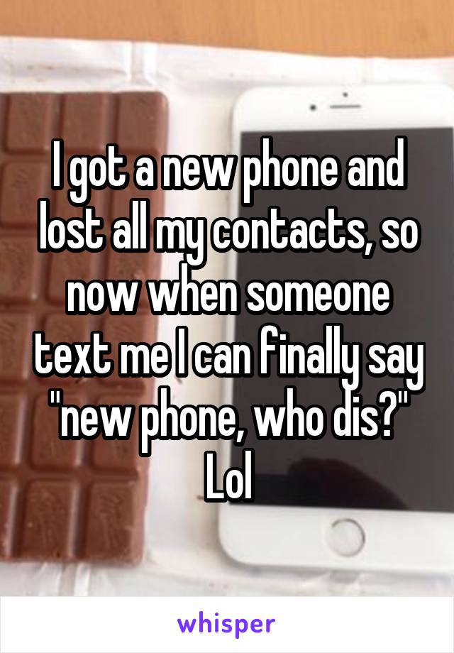 I got a new phone and lost all my contacts, so now when someone text me I can finally say "new phone, who dis?"
Lol