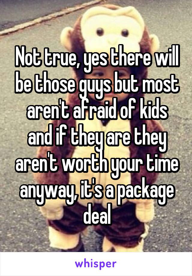 Not true, yes there will be those guys but most aren't afraid of kids and if they are they aren't worth your time anyway, it's a package deal
