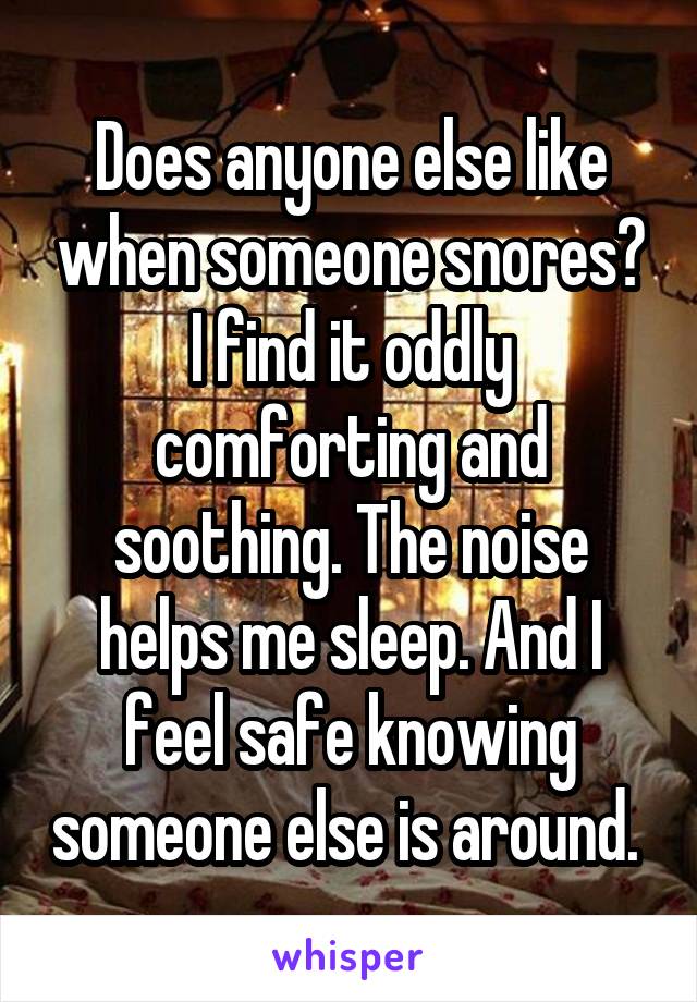 Does anyone else like when someone snores? I find it oddly comforting and soothing. The noise helps me sleep. And I feel safe knowing someone else is around. 