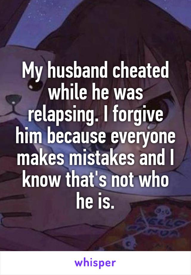 My husband cheated while he was relapsing. I forgive him because everyone makes mistakes and I know that's not who he is.