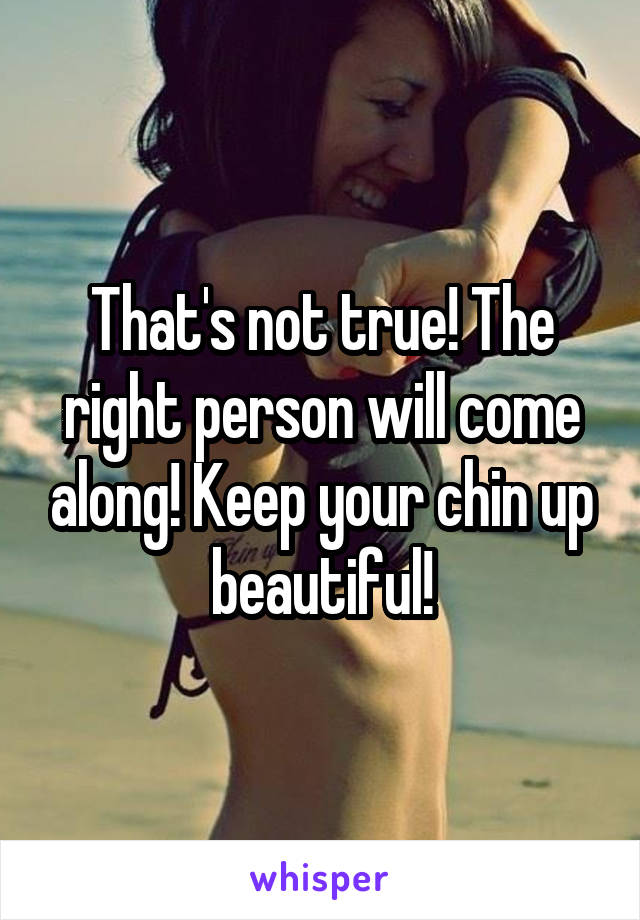 That's not true! The right person will come along! Keep your chin up beautiful!