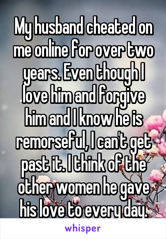 My husband cheated on me online for over two years. Even though I love him and forgive him and I know he is remorseful, I can't get past it. I think of the other women he gave his love to every day.