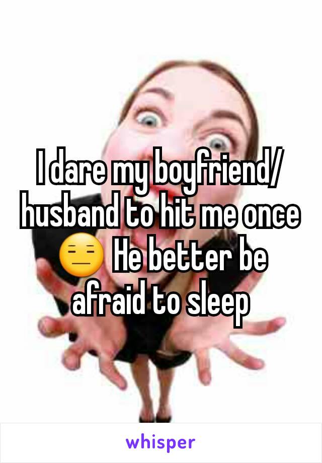 I dare my boyfriend/husband to hit me once 😑 He better be afraid to sleep