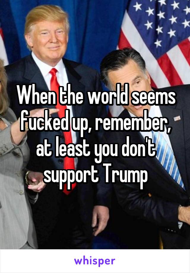 When the world seems fucked up, remember, at least you don't support Trump