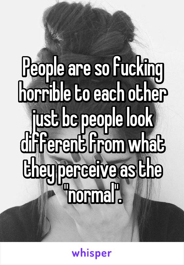 People are so fucking horrible to each other just bc people look different from what they perceive as the "normal".