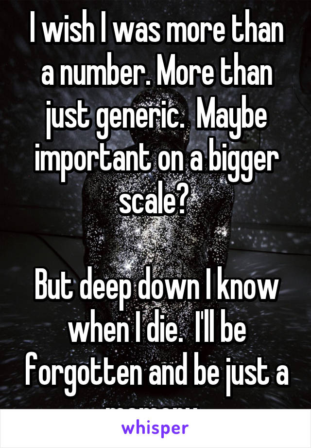 I wish I was more than a number. More than just generic.  Maybe important on a bigger scale? 

But deep down I know when I die.  I'll be forgotten and be just a memory. 