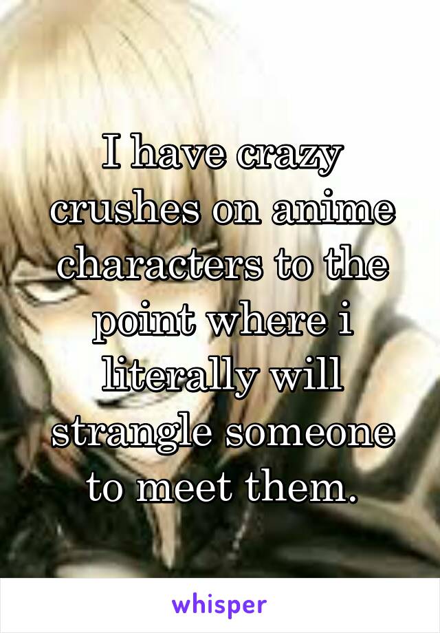 I have crazy crushes on anime characters to the point where i literally will strangle someone to meet them.