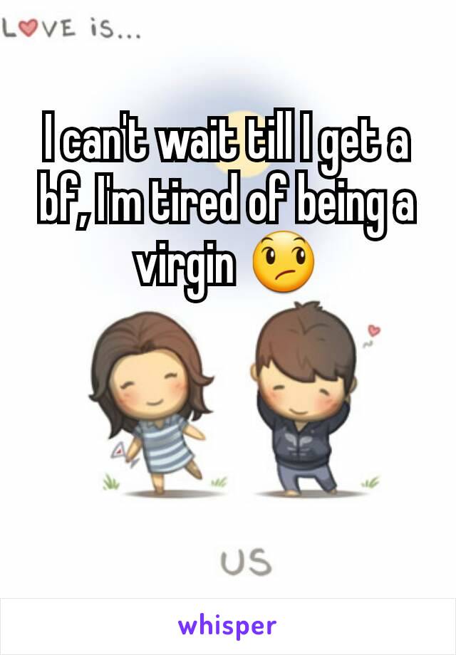 I can't wait till I get a bf, I'm tired of being a virgin 😞