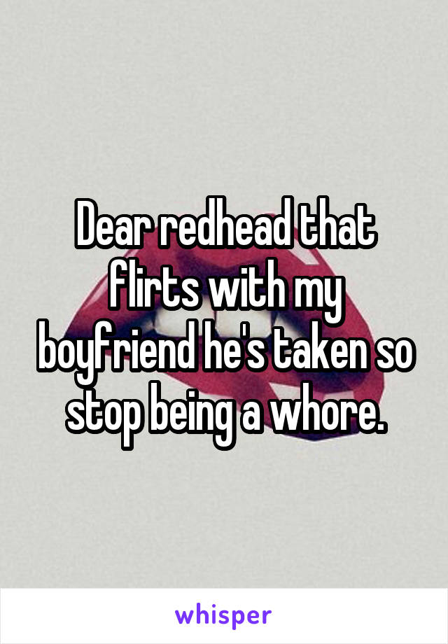 Dear redhead that flirts with my boyfriend he's taken so stop being a whore.