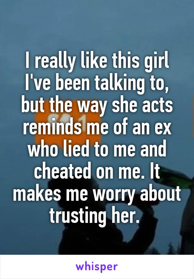 I really like this girl I've been talking to, but the way she acts reminds me of an ex who lied to me and cheated on me. It makes me worry about trusting her. 