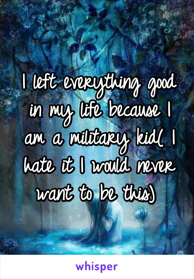 I left everything good in my life because I am a military kid( I hate it I would never want to be this) 
