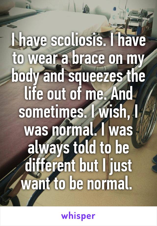 I have scoliosis. I have to wear a brace on my body and squeezes the life out of me. And sometimes. I wish, I was normal. I was always told to be different but I just want to be normal. 