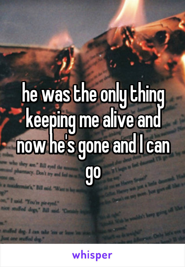 he was the only thing keeping me alive and now he's gone and I can go