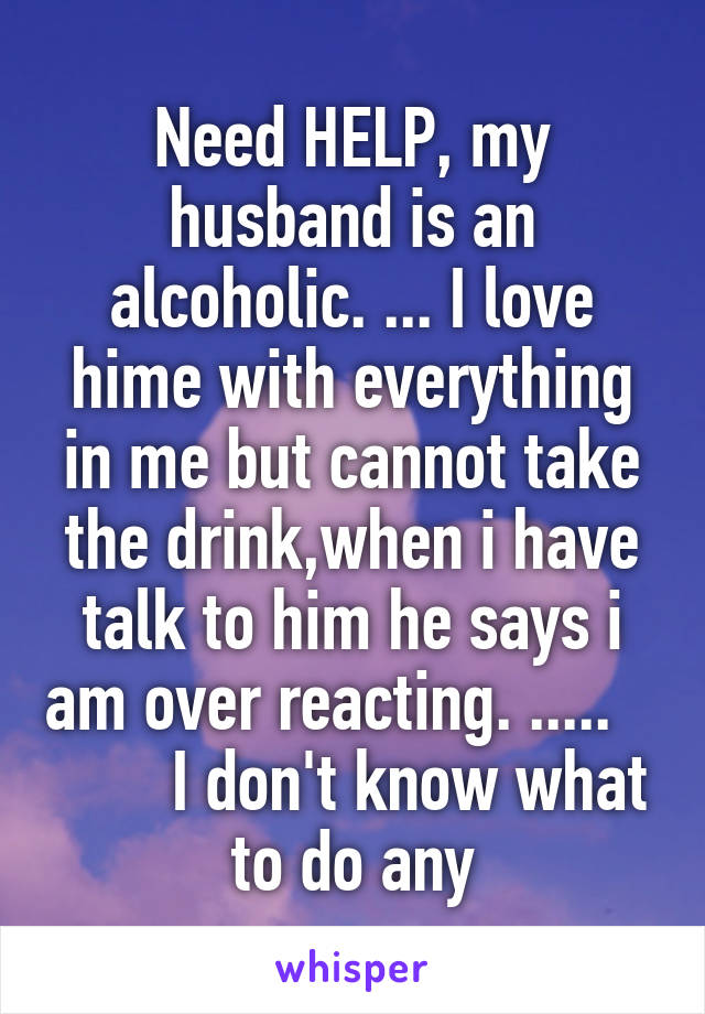 Need HELP, my husband is an alcoholic. ... I love hime with everything in me but cannot take the drink,when i have talk to him he says i am over reacting. .....           I don't know what to do any