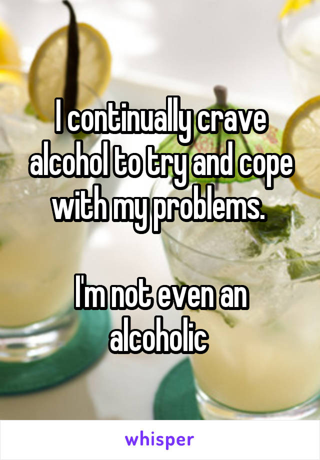 I continually crave alcohol to try and cope with my problems. 

I'm not even an alcoholic 