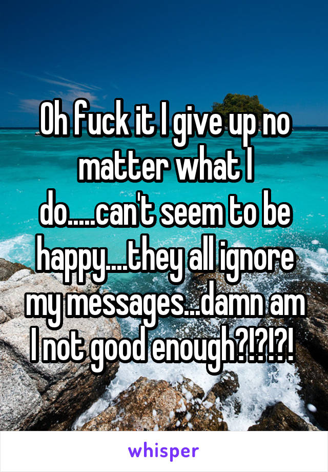 Oh fuck it I give up no matter what I do.....can't seem to be happy....they all ignore my messages...damn am I not good enough?!?!?! 