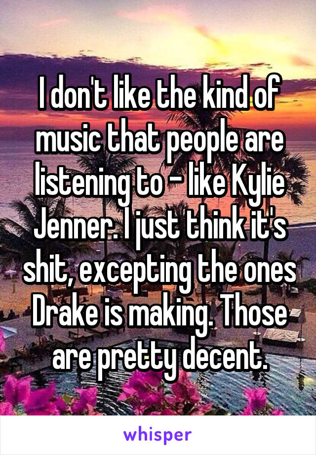 I don't like the kind of music that people are listening to - like Kylie Jenner. I just think it's shit, excepting the ones Drake is making. Those are pretty decent.