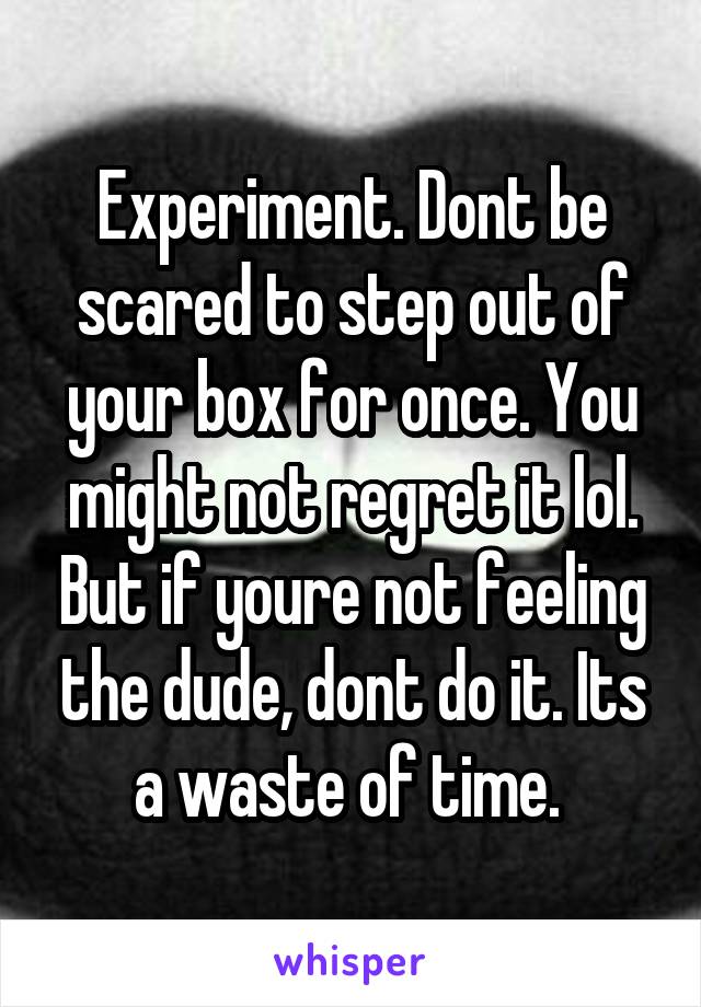 Experiment. Dont be scared to step out of your box for once. You might not regret it lol. But if youre not feeling the dude, dont do it. Its a waste of time. 