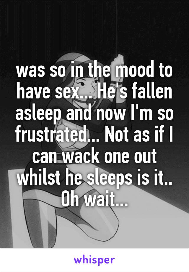 was so in the mood to have sex... He's fallen asleep and now I'm so frustrated... Not as if I can wack one out whilst he sleeps is it.. Oh wait...