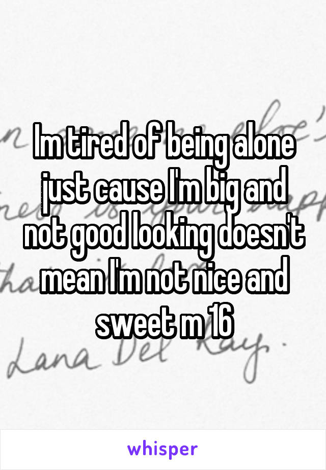 Im tired of being alone just cause I'm big and not good looking doesn't mean I'm not nice and sweet m 16