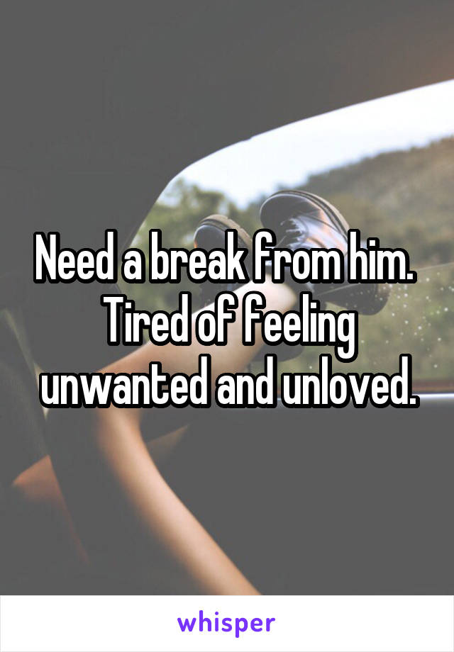 Need a break from him. 
Tired of feeling unwanted and unloved.