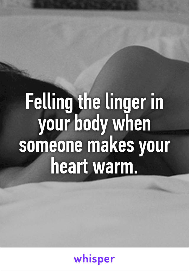Felling the linger in your body when someone makes your heart warm.