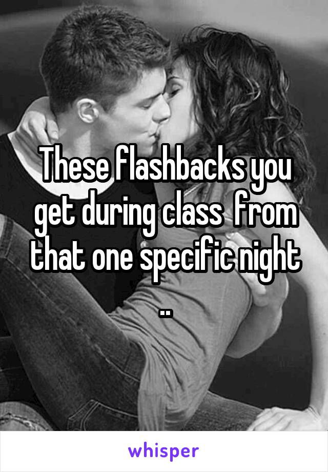 These flashbacks you get during class  from that one specific night ..