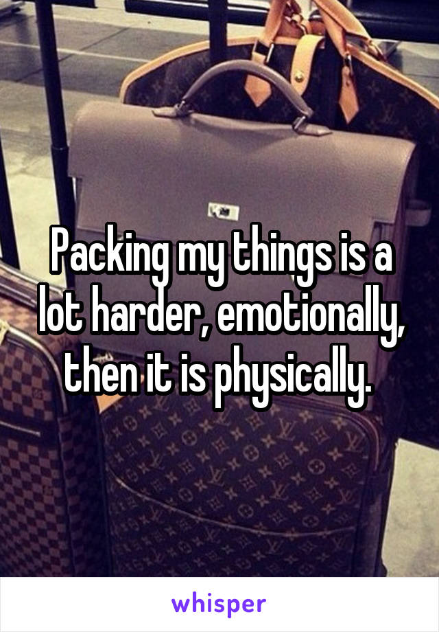 Packing my things is a lot harder, emotionally, then it is physically. 
