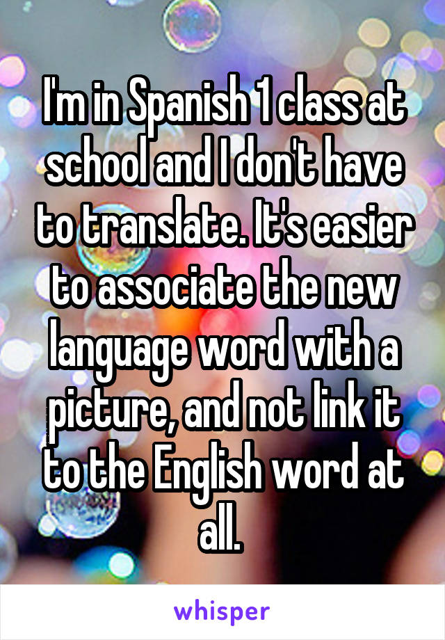 I'm in Spanish 1 class at school and I don't have to translate. It's easier to associate the new language word with a picture, and not link it to the English word at all. 