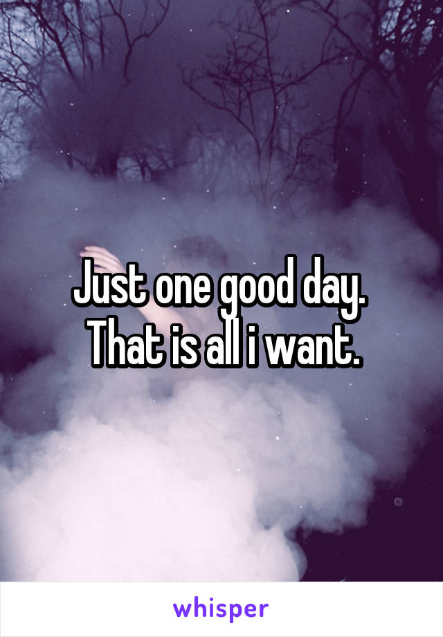 Just one good day. 
That is all i want.