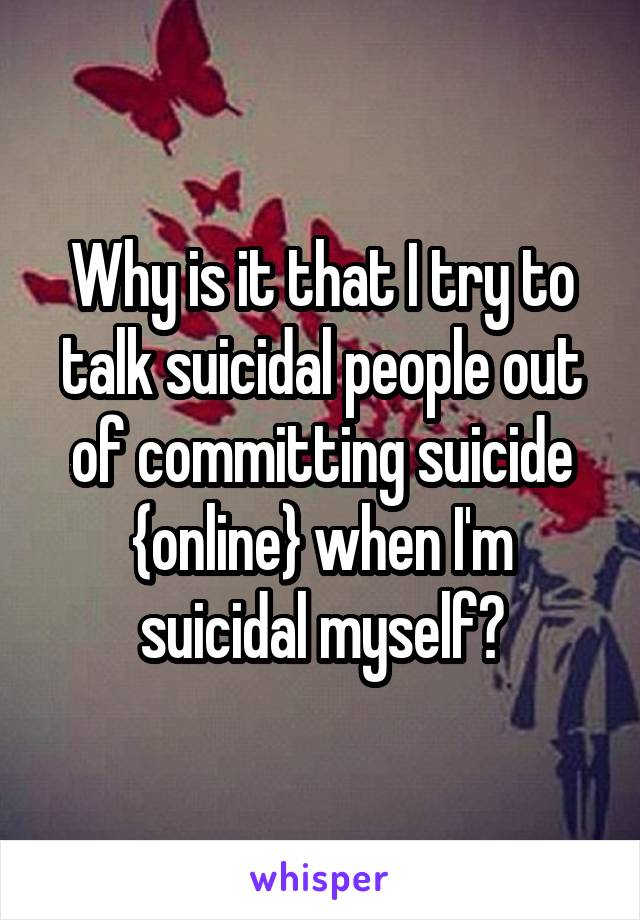 Why is it that I try to talk suicidal people out of committing suicide {online} when I'm suicidal myself?