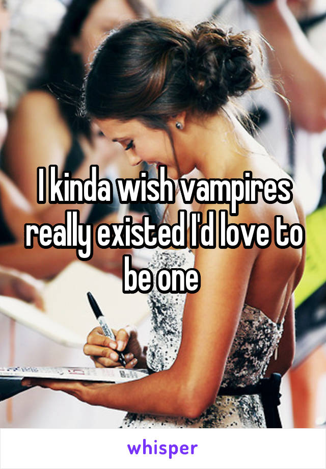 I kinda wish vampires really existed I'd love to be one 