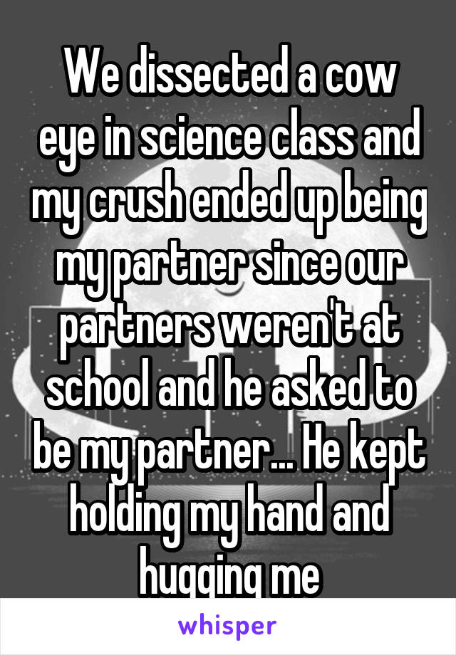 We dissected a cow eye in science class and my crush ended up being my partner since our partners weren't at school and he asked to be my partner... He kept holding my hand and hugging me